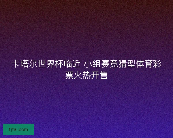 卡塔尔世界杯临近 小组赛竞猜型体育彩票火热开售