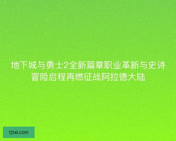 地下城与勇士2全新篇章职业革新与史诗冒险启程再燃征战阿拉德大陆