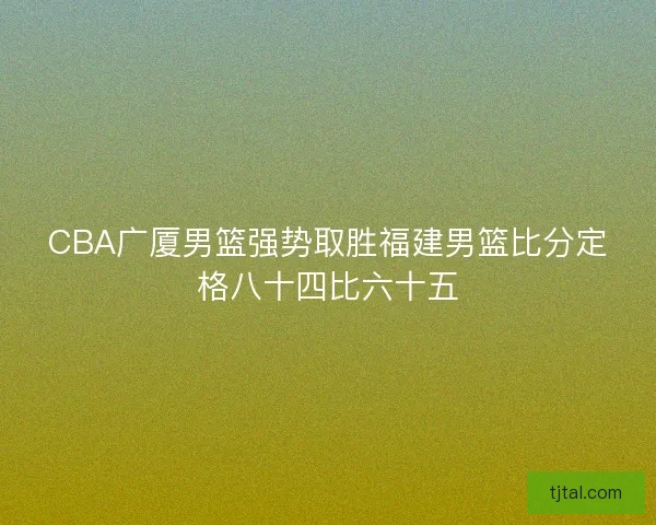 CBA广厦男篮强势取胜福建男篮比分定格八十四比六十五